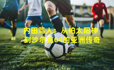  内田笃人：从柏太阳神到沙尔克04的亚洲传奇