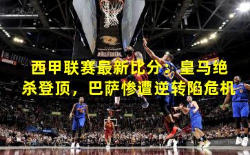 西甲联赛最新比分：皇马绝杀登顶，巴萨惨遭逆转陷危机