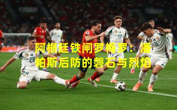 阿根廷铁闸罗梅罗：潘帕斯后防的磐石与烈焰