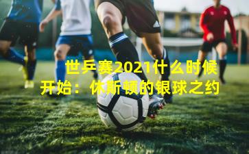 世乒赛2021什么时候开始:休斯顿的银球之约