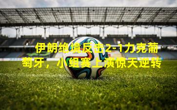 伊朗绝境反击2-1力克葡萄牙,小组赛上演惊天逆转