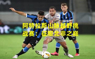 阿特拉斯山脉越野挑战赛:征服北非之巅