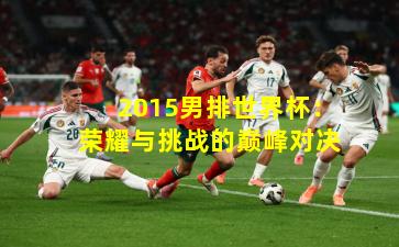 2015男排世界杯:荣耀与挑战的巅峰对决