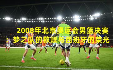 2008年北京奥运会男篮决赛:梦之队的救赎与西班牙的荣光