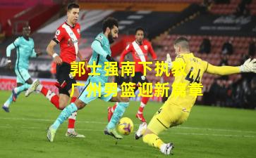 郭士强南下执教，广州男篮迎新篇章