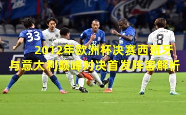 2012年欧洲杯决赛西班牙与意大利巅峰对决首发阵容解析