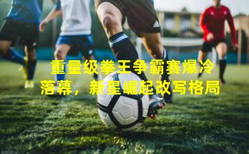  重量级拳王争霸赛爆冷落幕，新星崛起改写格局