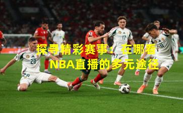 探寻精彩赛事:在哪看NBA直播的多元途径