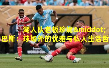 湖人队老板珍妮·巴斯：球场外的优雅与私人生活哲学