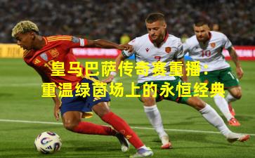 皇马巴萨传奇赛重播:重温绿茵场上的永恒经典