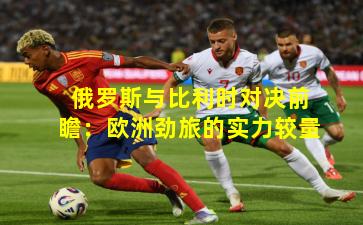 俄罗斯与比利时对决前瞻:欧洲劲旅的实力较量