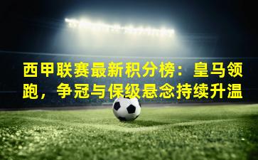 西甲联赛最新积分榜：皇马领跑，争冠与保级悬念持续升温